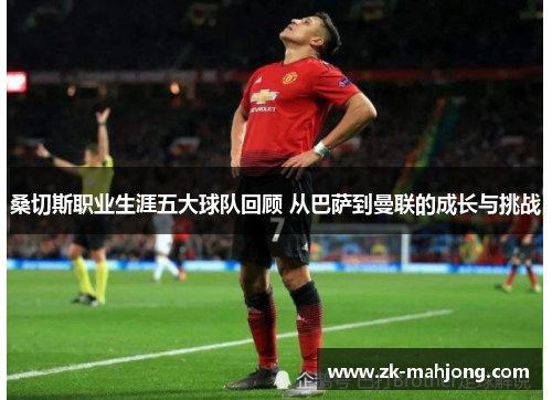 桑切斯职业生涯五大球队回顾 从巴萨到曼联的成长与挑战