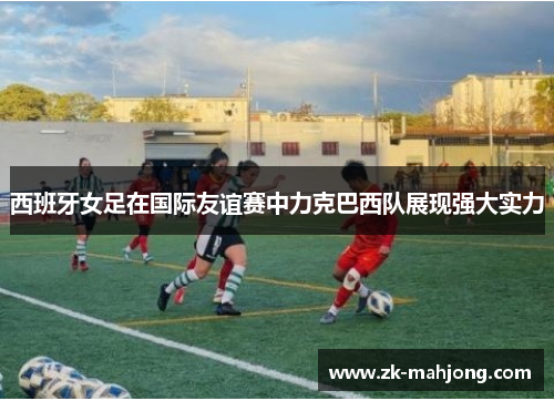 西班牙女足在国际友谊赛中力克巴西队展现强大实力