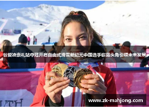 谷爱凌崇礼站夺冠开启自由式滑雪新纪元中国选手崭露头角引领未来发展 谷爱凌崇礼站夺冠开启自由式滑雪新纪元中国选手崭露头角引领未来发展
