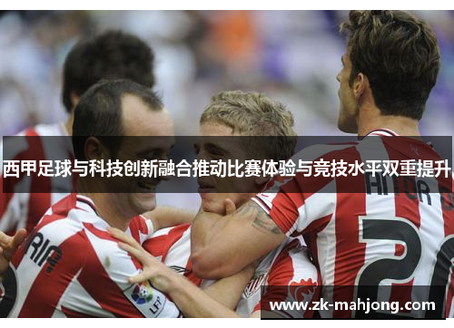 西甲足球与科技创新融合推动比赛体验与竞技水平双重提升