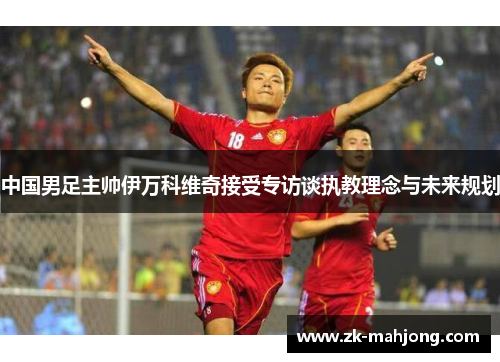 中国男足主帅伊万科维奇接受专访谈执教理念与未来规划