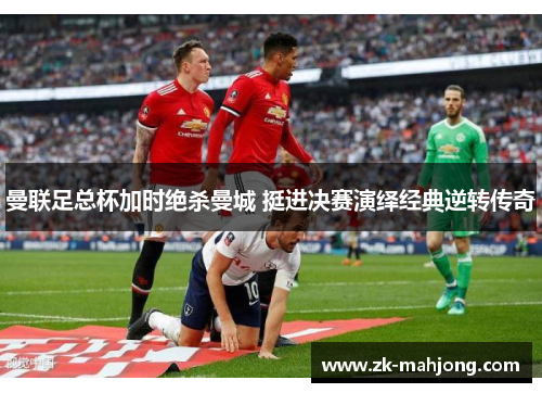 曼联足总杯加时绝杀曼城 挺进决赛演绎经典逆转传奇