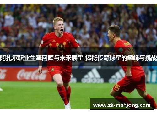阿扎尔职业生涯回顾与未来展望 揭秘传奇球星的巅峰与挑战